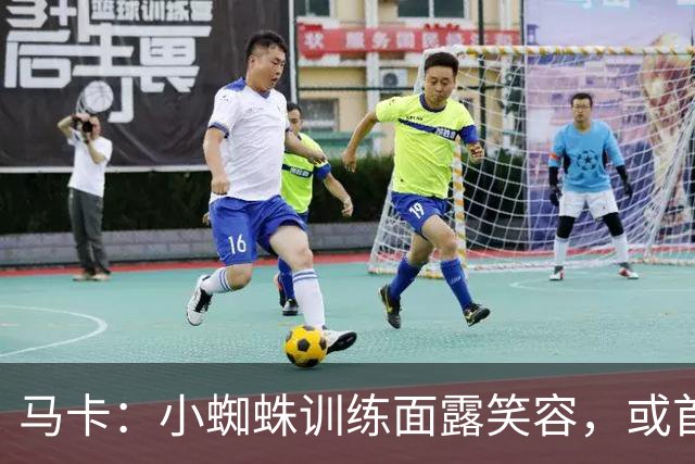 马卡：小蜘蛛训练面露笑容，或首发出战毕包